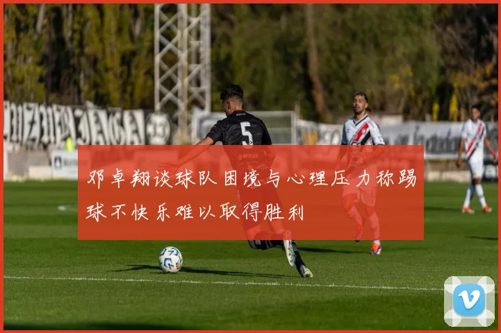 邓卓翔谈球队困境与心理压力称踢球不快乐难以取得胜利