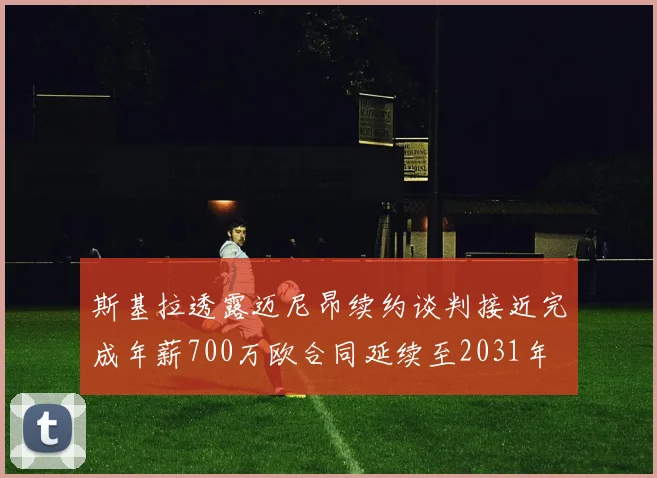 斯基拉透露迈尼昂续约谈判接近完成年薪700万欧合同延续至2031年