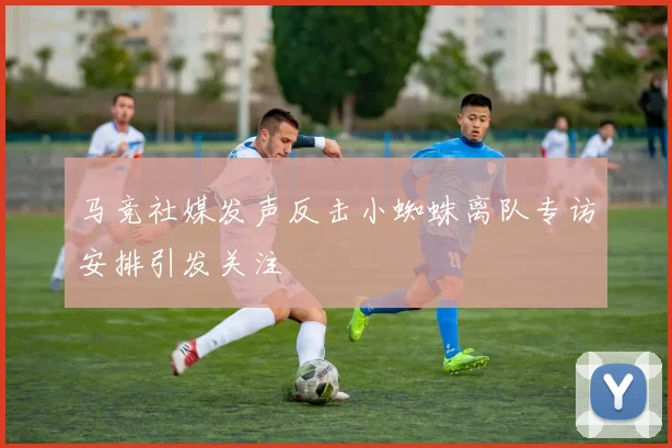 马竞社媒发声反击小蜘蛛离队专访安排引发关注
