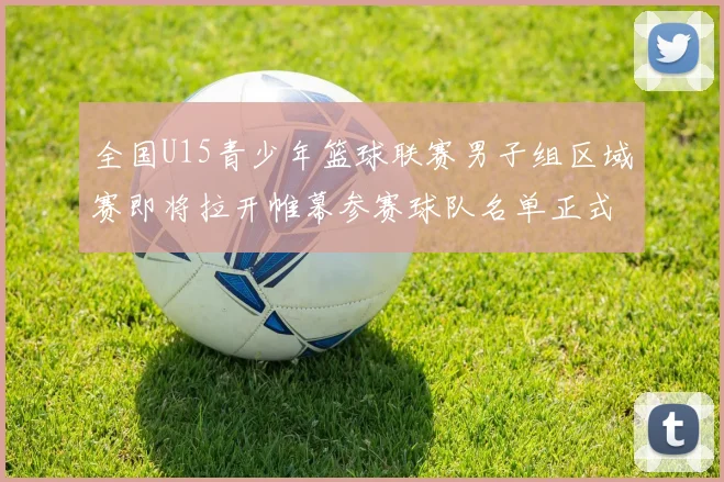 全国U15青少年篮球联赛男子组区域赛即将拉开帷幕参赛球队名单正式公布