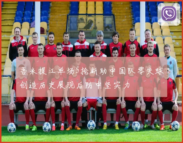 吾米提江单场5抢断助中国队零失球创造历史展现后防中坚实力