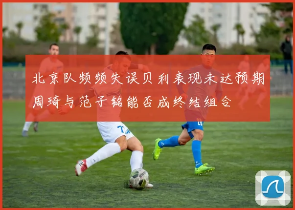 北京队频频失误贝利表现未达预期周琦与范子铭能否成终结组合