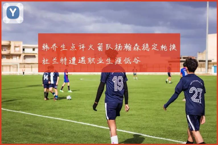 韩乔生点评火箭队杨瀚森稳定轮换杜兰特遭遇职业生涯低谷