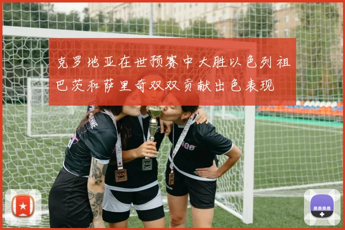 克罗地亚在世预赛中大胜以色列祖巴茨和萨里奇双双贡献出色表现
