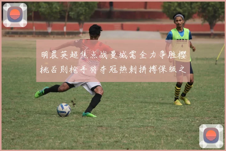 明晨英超焦点战曼城需全力争胜樱桃否则枪手将夺冠热刺拼搏保级之路