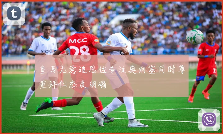 皇马无意追恩佐专注奥利塞同时尊重拜仁态度明确