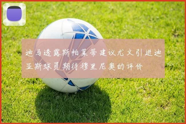 迪马透露斯帕莱蒂建议尤文引进迪亚斯球员期待穆里尼奥的评价
